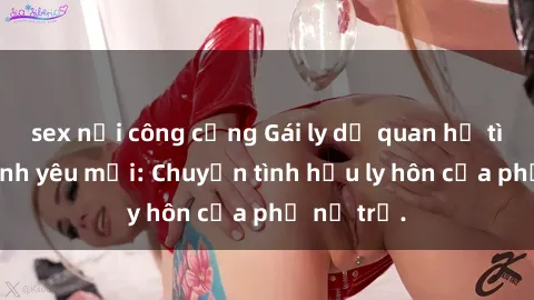 sex nơi công cộng Gái ly dị quan hệ tìm kiếm tình yêu mới: Chuyện tình hậu ly hôn của phụ nữ trẻ.