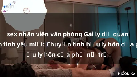 sex nhân viên văn phòng Gái ly dị quan hệ tìm kiếm tình yêu mới: Chuyện tình hậu ly hôn của phụ nữ trẻ.