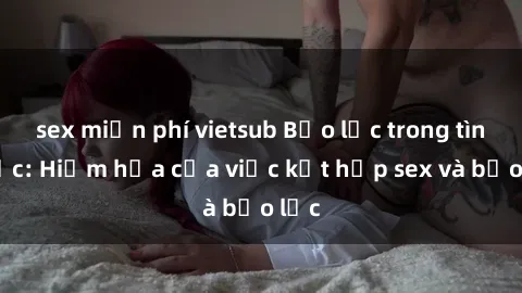 sex miễn phí vietsub Bạo lực trong tình dục: Hiểm họa của việc kết hợp sex và bạo lực