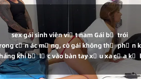 sex gái sinh viên việt nam Gái bị trói tay chân, bất lực trong cơn ác mộng, cô gái không thể phản kháng khi bị lạc vào bàn tay xấu xa của kẻ lạ mặt muốn làm tình.
