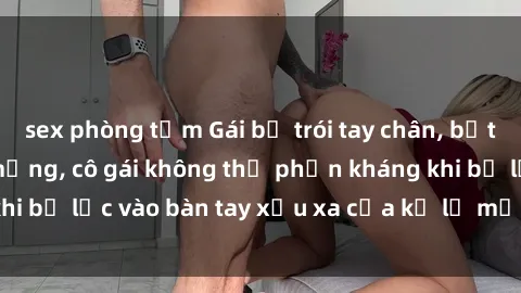 sex phòng tắm Gái bị trói tay chân, bất lực trong cơn ác mộng, cô gái không thể phản kháng khi bị lạc vào bàn tay xấu xa của kẻ lạ mặt muốn làm tình.