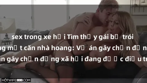 sex trong xe hơi Tìm thấy gái bị trói và bị hiếp dâm trong một căn nhà hoang: Vụ án gây chấn động xã hội đang được điều tra vào.
