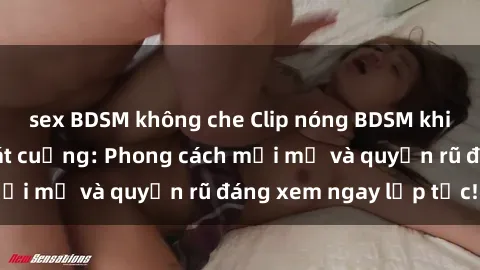 sex BDSM không che Clip nóng BDSM khiến người xem phát cuồng: Phong cách mới mẻ và quyến rũ đáng xem ngay lập tức!