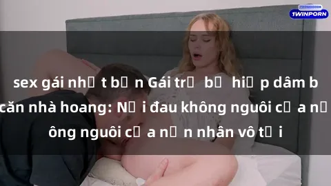 sex gái nhật bản Gái trẻ bị hiếp dâm bạo lực trong căn nhà hoang: Nỗi đau không nguôi của nạn nhân vô tội
