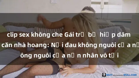 clip sex không che Gái trẻ bị hiếp dâm bạo lực trong căn nhà hoang: Nỗi đau không nguôi của nạn nhân vô tội