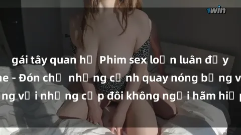 gái tây quan hệ Phim sex loạn luân đầy kích thích không che - Đón chờ những cảnh quay nóng bỏng với những cặp đôi không ngại hãm hiếp gia đình trong lòng