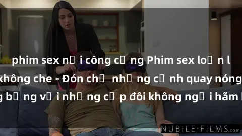 phim sex nơi công cộng Phim sex loạn luân đầy kích thích không che - Đón chờ những cảnh quay nóng bỏng với những cặp đôi không ngại hãm hiếp gia đình trong lòng