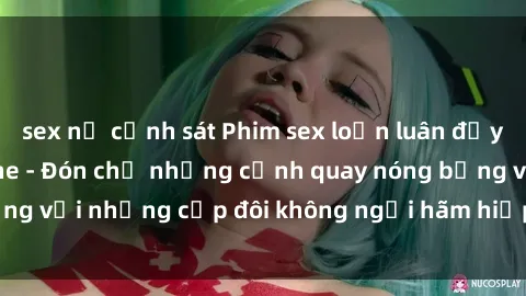 sex nữ cảnh sát Phim sex loạn luân đầy kích thích không che - Đón chờ những cảnh quay nóng bỏng với những cặp đôi không ngại hãm hiếp gia đình trong lòng