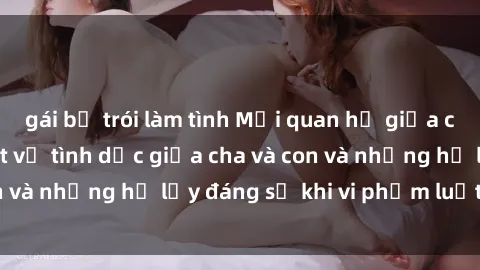gái bị trói làm tình Mối quan hệ giữa cha và con: Sự thật về tình dục giữa cha và con và những hệ lụy đáng sợ khi vi phạm luật pháp.