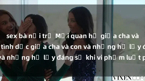 sex bà nội trợ Mối quan hệ giữa cha và con: Sự thật về tình dục giữa cha và con và những hệ lụy đáng sợ khi vi phạm luật pháp.