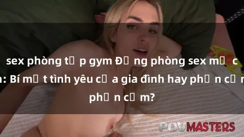sex phòng tập gym Động phòng sex mẹ con: Bí mật tình yêu của gia đình hay phản cảm?