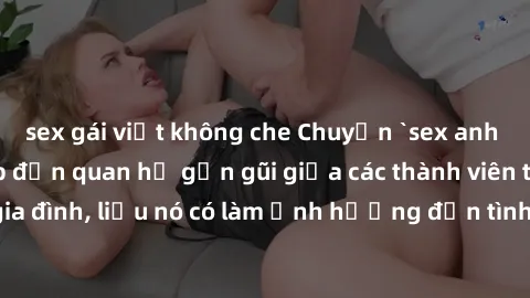 sex gái việt không che Chuyện `sex anh em ruột` - Đề cập đến quan hệ gần gũi giữa các thành viên trong gia đình, liệu nó có làm ảnh hưởng đến tình cảm gia đình hay không?