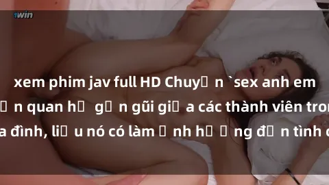 xem phim jav full HD Chuyện `sex anh em ruột` - Đề cập đến quan hệ gần gũi giữa các thành viên trong gia đình, liệu nó có làm ảnh hưởng đến tình cảm gia đình hay không?