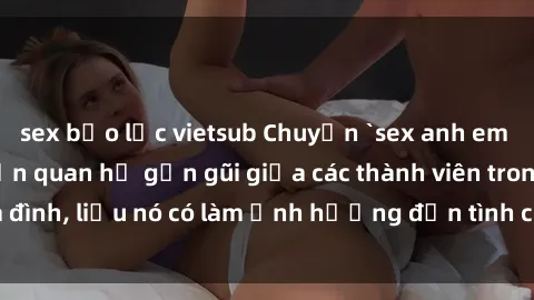 sex bạo lực vietsub Chuyện `sex anh em ruột` - Đề cập đến quan hệ gần gũi giữa các thành viên trong gia đình, liệu nó có làm ảnh hưởng đến tình cảm gia đình hay không?