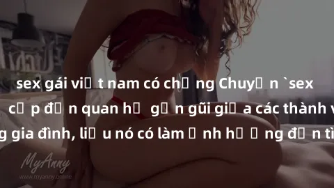 sex gái việt nam có chồng Chuyện `sex anh em ruột` - Đề cập đến quan hệ gần gũi giữa các thành viên trong gia đình, liệu nó có làm ảnh hưởng đến tình cảm gia đình hay không?