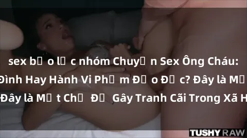 sex bạo lực nhóm Chuyện Sex Ông Cháu: Mối Quan Hệ Gia Đình Hay Hành Vi Phạm Đạo Đức? Đây là Một Chủ Đề Gây Tranh Cãi Trong Xã Hội Hiện Nay.