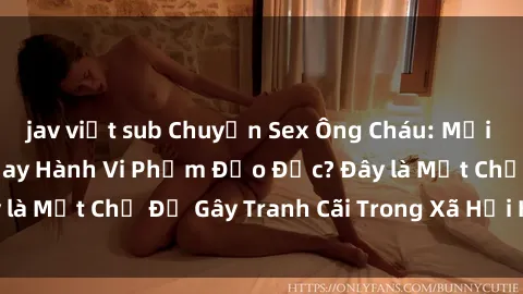 jav việt sub Chuyện Sex Ông Cháu: Mối Quan Hệ Gia Đình Hay Hành Vi Phạm Đạo Đức? Đây là Một Chủ Đề Gây Tranh Cãi Trong Xã Hội Hiện Nay.