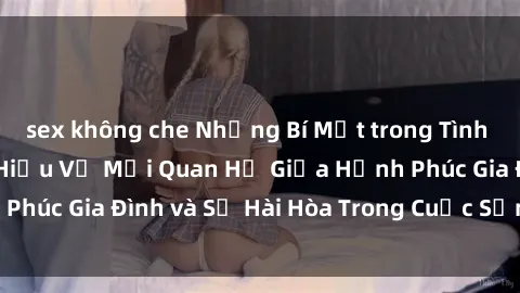 sex không che Những Bí Mật trong Tình Dục Gia Đình: Tìm Hiểu Về Mối Quan Hệ Giữa Hạnh Phúc Gia Đình và Sự Hài Hòa Trong Cuộc Sống Tình Dục