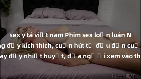 sex y tá việt nam Phim sex loạn luân Nhật Bản: Hành động đầy kích thích, cuốn hút từ đầu đến cuối. Những cảnh quay đầy nhiệt huyết, đưa người xem vào thế giới độc đáo của tình thân. Đừng bỏ lỡ!