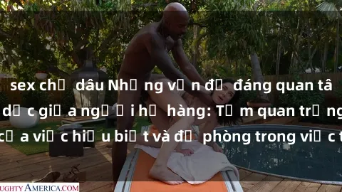 sex chị dâu Những vấn đề đáng quan tâm về quan hệ tình dục giữa người họ hàng: Tầm quan trọng của việc hiểu biết và đề phòng trong việc tiếp xúc trong gia đình.