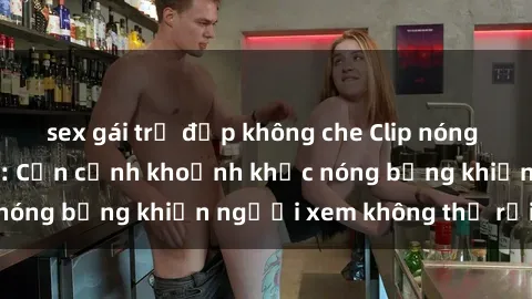 sex gái trẻ đẹp không che Clip nóng phòng tắm gây sốt: Cận cảnh khoảnh khắc nóng bỏng khiến người xem không thể rời mắt