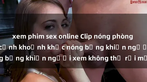 xem phim sex online Clip nóng phòng tắm gây sốt: Cận cảnh khoảnh khắc nóng bỏng khiến người xem không thể rời mắt