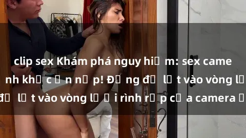 clip sex Khám phá nguy hiểm: sex camera ẩn ghi lại khoảnh khắc ẩn nấp! Đừng để lọt vào vòng lưới rình rập của camera ẩn!