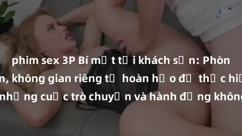 phim sex 3P Bí mật tại khách sạn: Phòng quay lén khép kín, không gian riêng tư hoàn hảo để thực hiện những cuộc trò chuyện và hành động không bị người khác phát hiện.