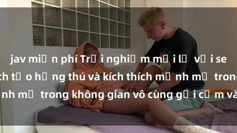 jav miễn phí Trải nghiệm mới lạ với sex phòng tắm - Cách tạo hứng thú và kích thích mạnh mẽ trong không gian vô cùng gợi cảm và lãng mạn
