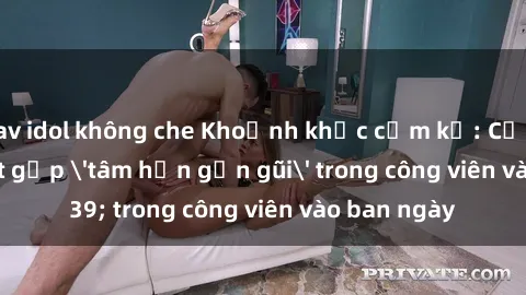 jav idol không che Khoảnh khắc cấm kỵ: Cặp đôi bị bắt gặp 'tâm hồn gần gũi' trong công viên vào ban ngày