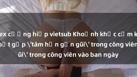 sex cưỡng hiếp vietsub Khoảnh khắc cấm kỵ: Cặp đôi bị bắt gặp 'tâm hồn gần gũi' trong công viên vào ban ngày