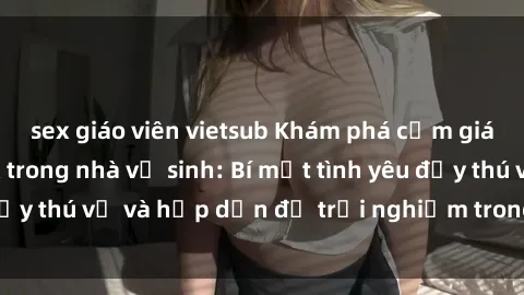 sex giáo viên vietsub Khám phá cảm giác mới mẻ với sex trong nhà vệ sinh: Bí mật tình yêu đầy thú vị và hấp dẫn để trải nghiệm trong đêm hôm nay!