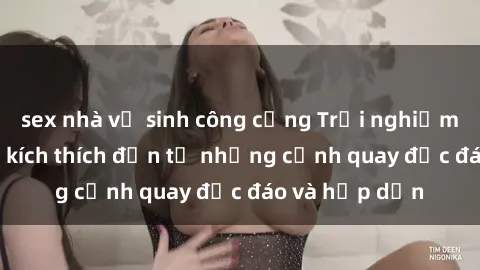 sex nhà vệ sinh công cộng Trải nghiệm phim sex : Sự kích thích đến từ những cảnh quay độc đáo và hấp dẫn