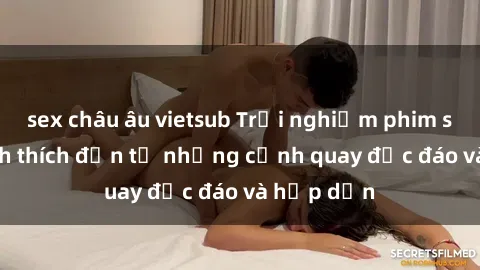 sex châu âu vietsub Trải nghiệm phim sex : Sự kích thích đến từ những cảnh quay độc đáo và hấp dẫn