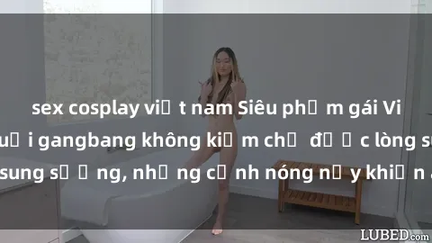sex cosplay việt nam Siêu phẩm gái Việt tham gia trong buổi gangbang không kiềm chế được lòng sung sướng, những cảnh nóng nảy khiến ai cũng phải mãn nhãn