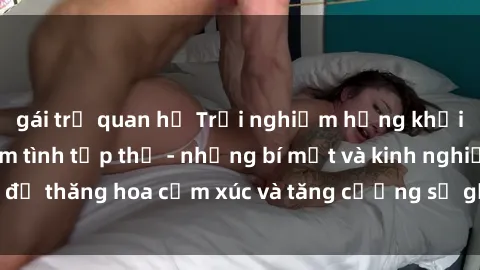gái trẻ quan hệ Trải nghiệm hứng khởi cùng với việc làm tình tập thể - những bí mật và kinh nghiệm để thăng hoa cảm xúc và tăng cường sự gắn kết trong mối quan hệ