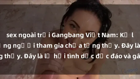 sex ngoài trời Gangbang Việt Nam: Kỷ lục mới với số lượng người tham gia chưa từng thấy. Đây là lễ hội tình dục độc đáo và gây sốc.