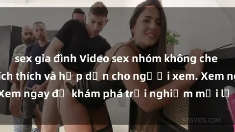 sex gia đình Video sex nhóm không che mới nhất cực kỳ kích thích và hấp dẫn cho người xem. Xem ngay để khám phá trải nghiệm mới lạ và đầy bất ngờ!