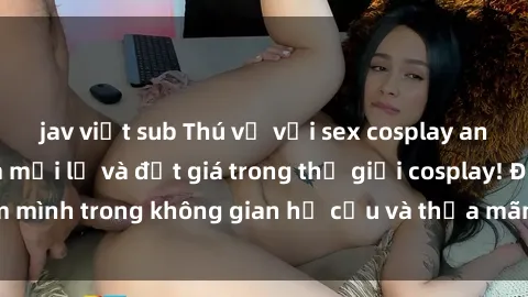 jav việt sub Thú vị với sex cosplay anime: Trải nghiệm mới lạ và đắt giá trong thế giới cosplay! Đắm mình trong không gian hư cấu và thỏa mãn niềm đam mê của bạn!