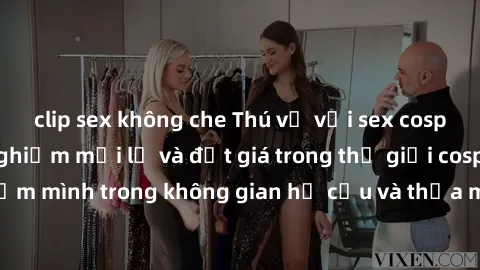 clip sex không che Thú vị với sex cosplay anime: Trải nghiệm mới lạ và đắt giá trong thế giới cosplay! Đắm mình trong không gian hư cấu và thỏa mãn niềm đam mê của bạn!