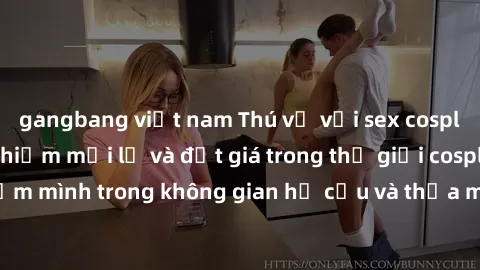 gangbang việt nam Thú vị với sex cosplay anime: Trải nghiệm mới lạ và đắt giá trong thế giới cosplay! Đắm mình trong không gian hư cấu và thỏa mãn niềm đam mê của bạn!