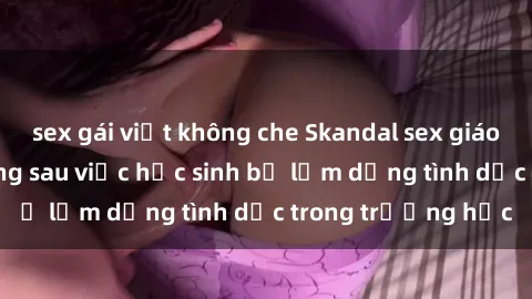 sex gái việt không che Skandal sex giáo viên: Sự thật đằng sau việc học sinh bị lạm dụng tình dục trong trường học