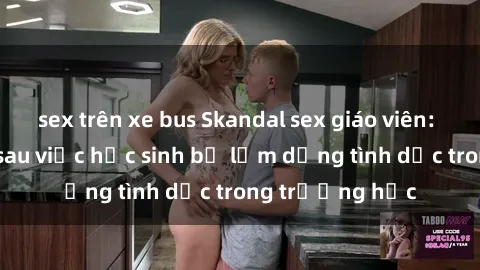sex trên xe bus Skandal sex giáo viên: Sự thật đằng sau việc học sinh bị lạm dụng tình dục trong trường học