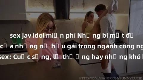 sex jav idol miễn phí Những bí mật đằng sau cuộc sống của những nữ hầu gái trong ngành công nghiệp sex: Cuộc sống, lẽ thường hay những khó khăn mà họ phải đối mặt.