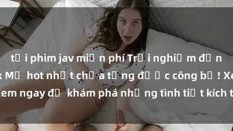 tải phim jav miễn phí Trải nghiệm đỉnh cao cùng phim sex Mỹ hot nhất chưa từng được công bố! Xem ngay để khám phá những tình tiết kích thích, cảnh nóng bỏng!