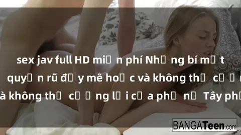 sex jav full HD miễn phí Những bí mật về sex gái Tây: Sự quyến rũ đầy mê hoặc và không thể cưỡng lại của phụ nữ Tây phương