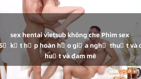 sex hentai vietsub không che Phim sex Pháp - Sự kết hợp hoàn hảo giữa nghệ thuật và đam mê