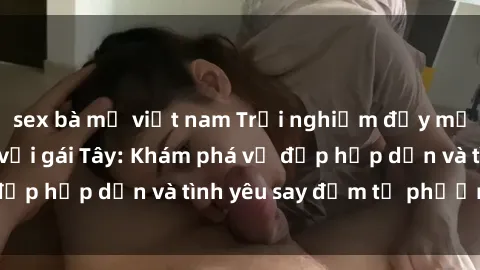 sex bà mẹ việt nam Trải nghiệm đầy mới lạ khi quan hệ với gái Tây: Khám phá vẻ đẹp hấp dẫn và tình yêu say đắm từ phương Tây
