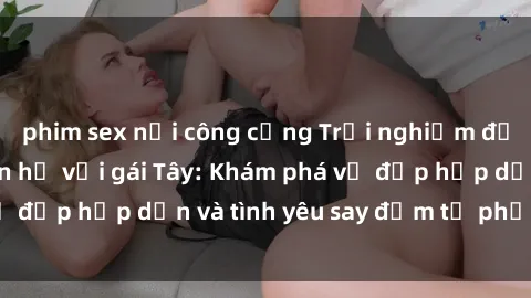 phim sex nơi công cộng Trải nghiệm đầy mới lạ khi quan hệ với gái Tây: Khám phá vẻ đẹp hấp dẫn và tình yêu say đắm từ phương Tây
