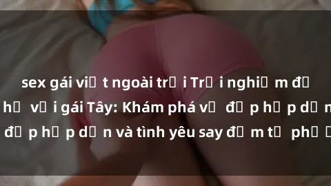 sex gái việt ngoài trời Trải nghiệm đầy mới lạ khi quan hệ với gái Tây: Khám phá vẻ đẹp hấp dẫn và tình yêu say đắm từ phương Tây